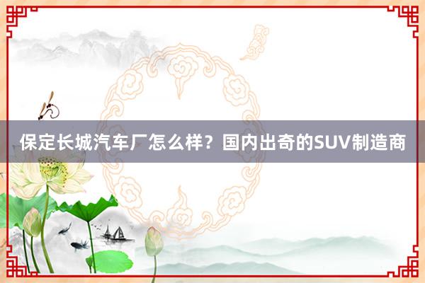 保定长城汽车厂怎么样？国内出奇的SUV制造商